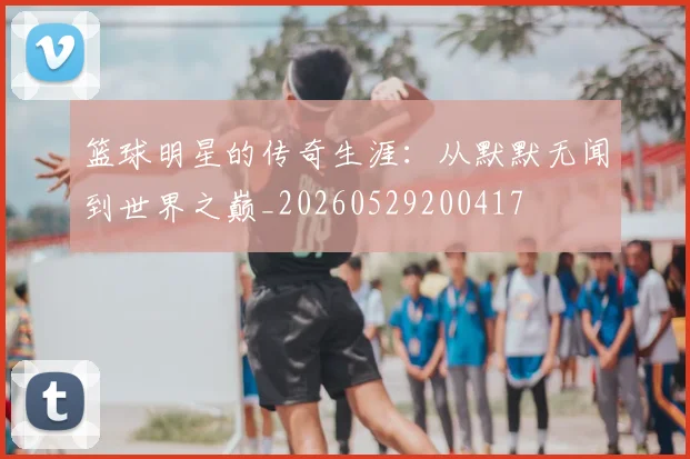 篮球明星的传奇生涯:从默默无闻到世界之巅_20260529200417