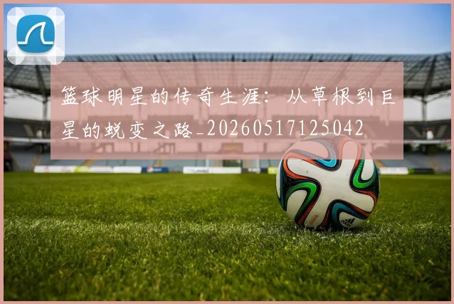 篮球明星的传奇生涯：从草根到巨星的蜕变之路_20260517125042